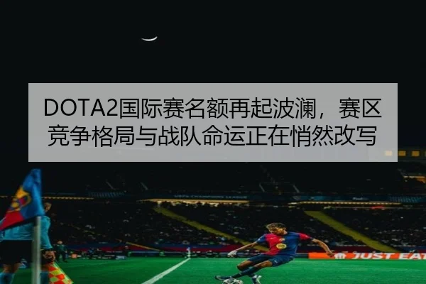 DOTA2国际赛名额再起波澜，赛区竞争格局与战队命运正在悄然改写