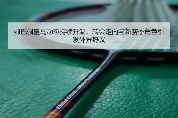 姆巴佩皇马动态持续升温，转会走向与新赛季角色引发外界热议 | fbtiyu