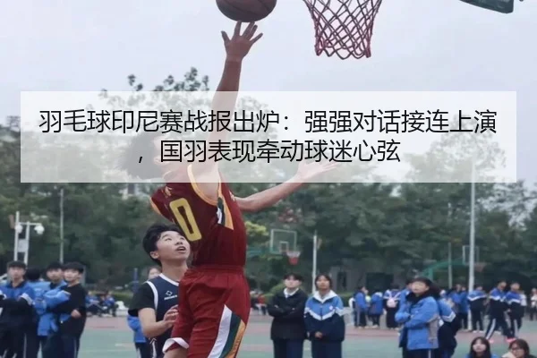 羽毛球印尼赛战报出炉：强强对话接连上演，国羽表现牵动球迷心弦